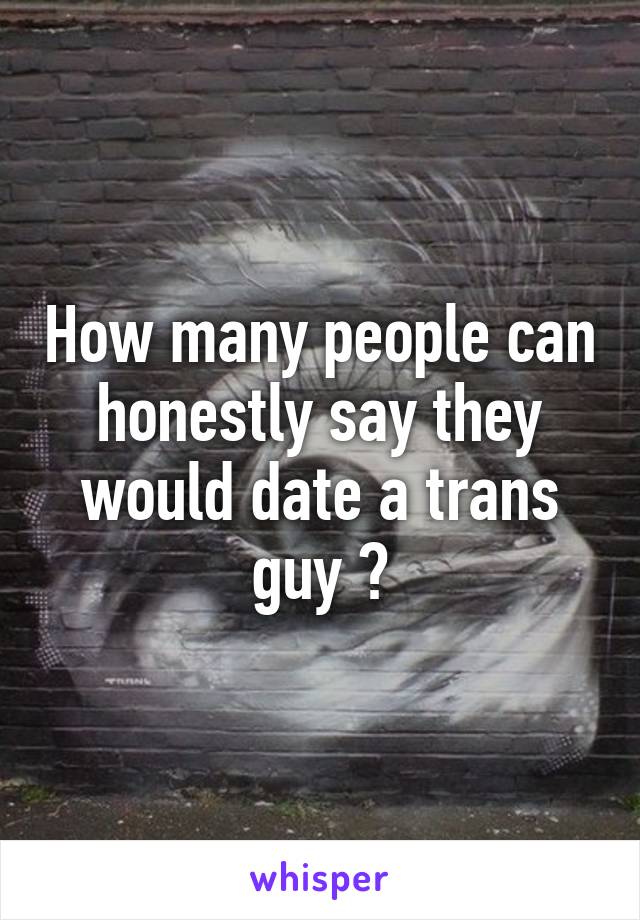 How many people can honestly say they would date a trans guy ?