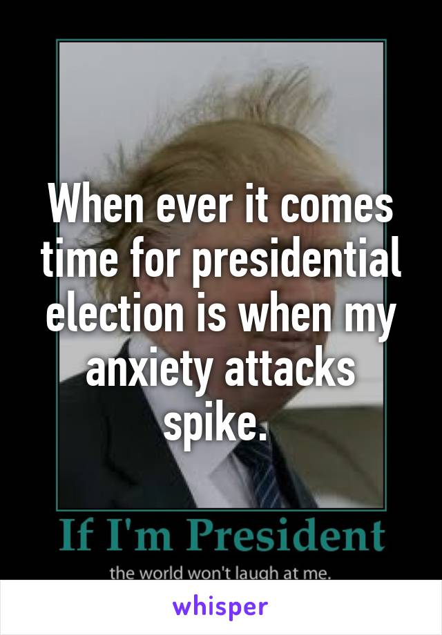 When ever it comes time for presidential election is when my anxiety attacks spike. 