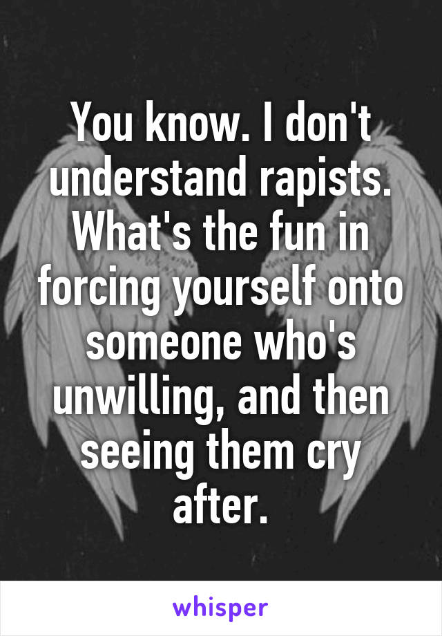 You know. I don't understand rapists. What's the fun in forcing yourself onto someone who's unwilling, and then seeing them cry after.