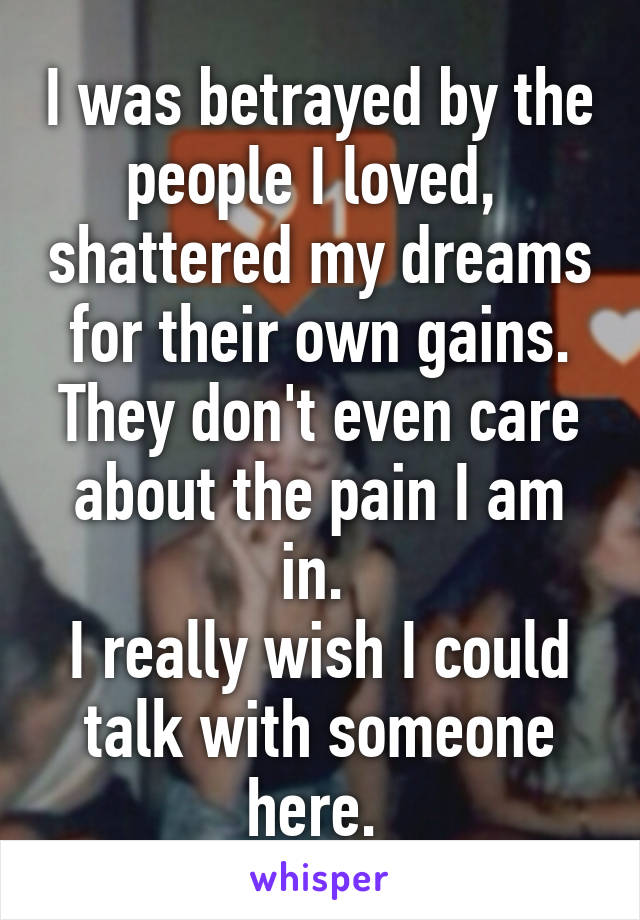 I was betrayed by the people I loved,  shattered my dreams for their own gains. They don't even care about the pain I am in. 
I really wish I could talk with someone here. 