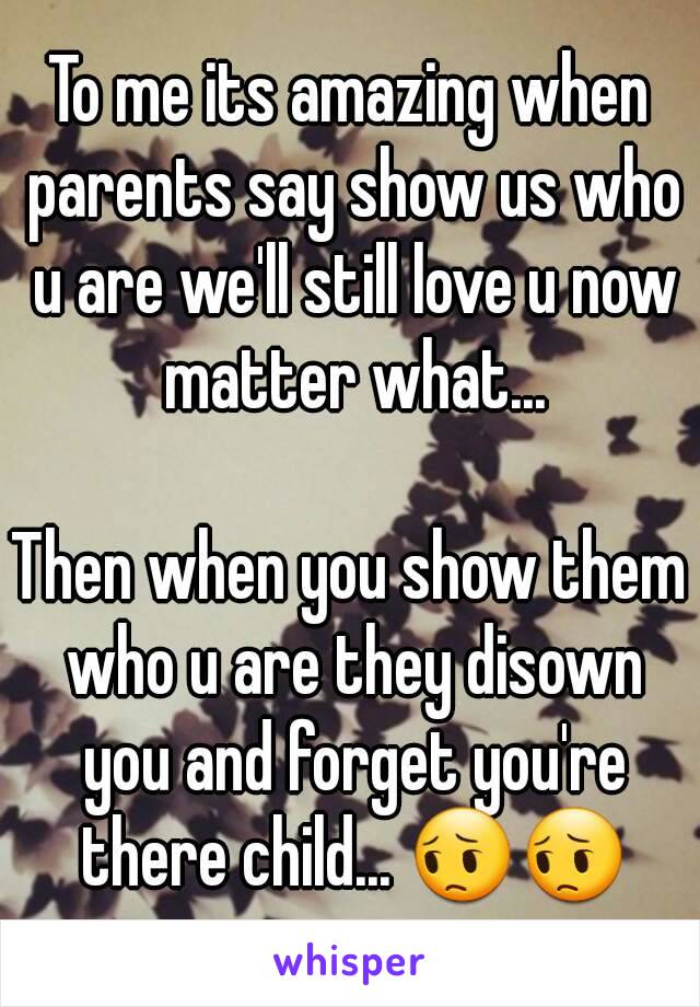 To me its amazing when parents say show us who u are we'll still love u now matter what...

Then when you show them who u are they disown you and forget you're there child... 😔😔