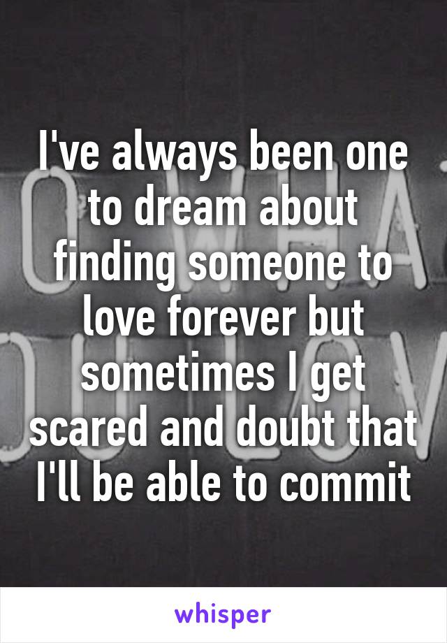 I've always been one to dream about finding someone to love forever but sometimes I get scared and doubt that I'll be able to commit