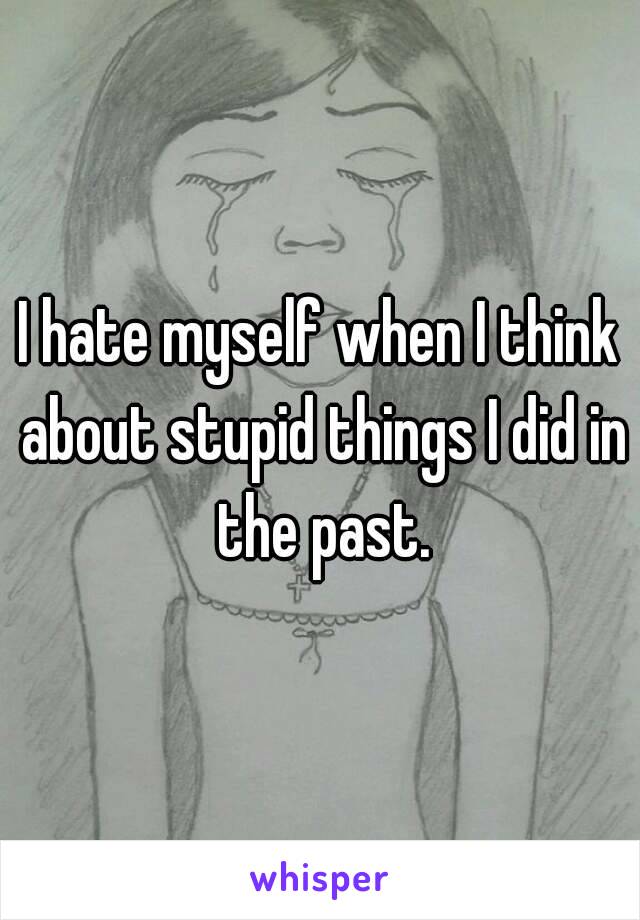 I hate myself when I think about stupid things I did in the past.
