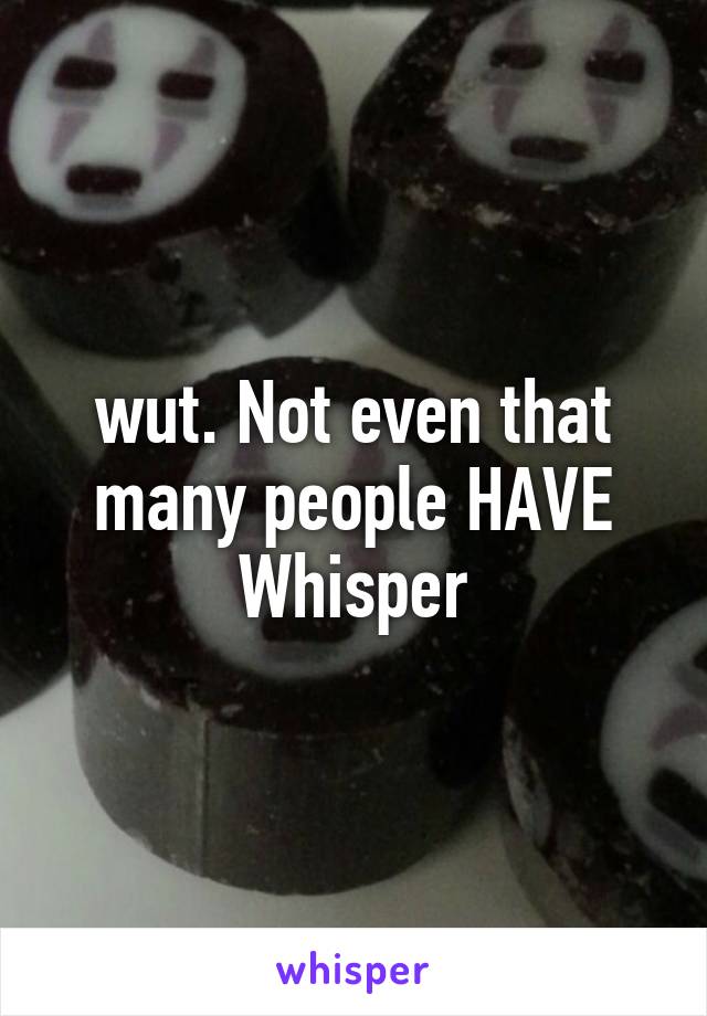 wut. Not even that many people HAVE Whisper