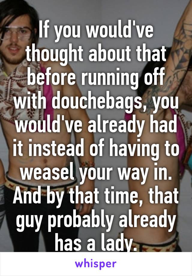 If you would've thought about that before running off with douchebags, you would've already had it instead of having to weasel your way in. And by that time, that guy probably already has a lady.