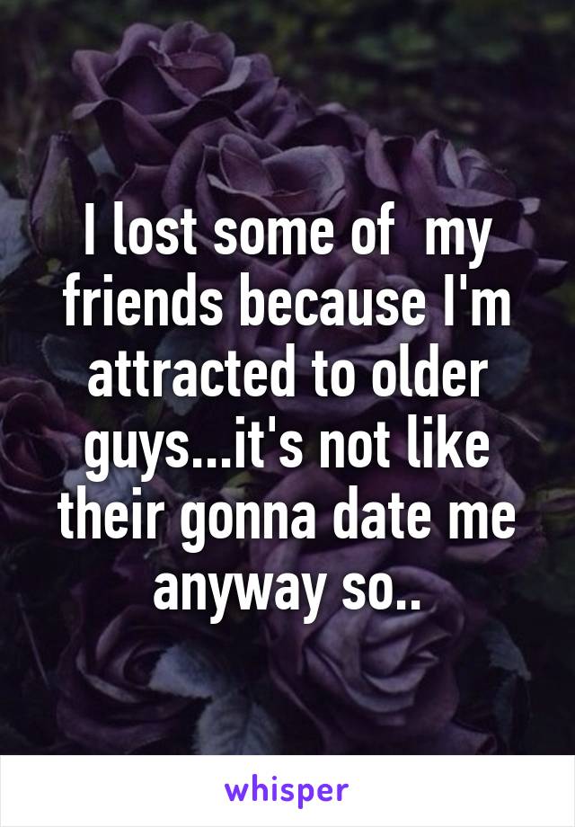 I lost some of  my friends because I'm attracted to older guys...it's not like their gonna date me anyway so..