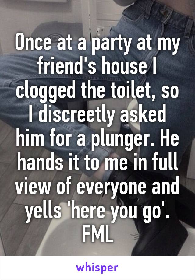 Once at a party at my friend's house I clogged the toilet, so I discreetly asked him for a plunger. He hands it to me in full view of everyone and yells 'here you go'. FML