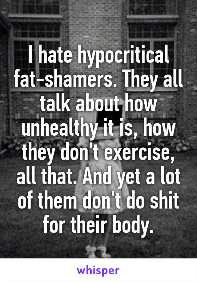 I hate hypocritical fat-shamers. They all talk about how unhealthy it is, how they don't exercise, all that. And yet a lot of them don't do shit for their body.