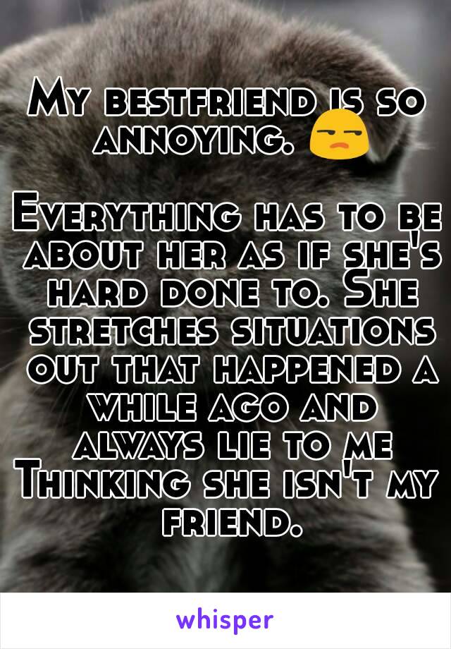 My bestfriend is so annoying. 😒

Everything has to be about her as if she's hard done to. She stretches situations out that happened a while ago and always lie to me
Thinking she isn't my friend.