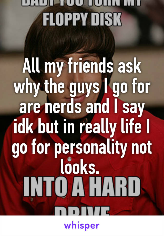 All my friends ask why the guys I go for are nerds and I say idk but in really life I go for personality not looks. 