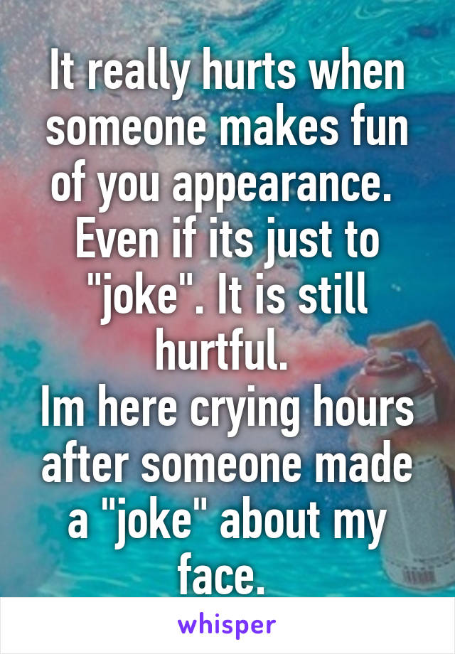 It really hurts when someone makes fun of you appearance.  Even if its just to "joke". It is still hurtful. 
Im here crying hours after someone made a "joke" about my face. 