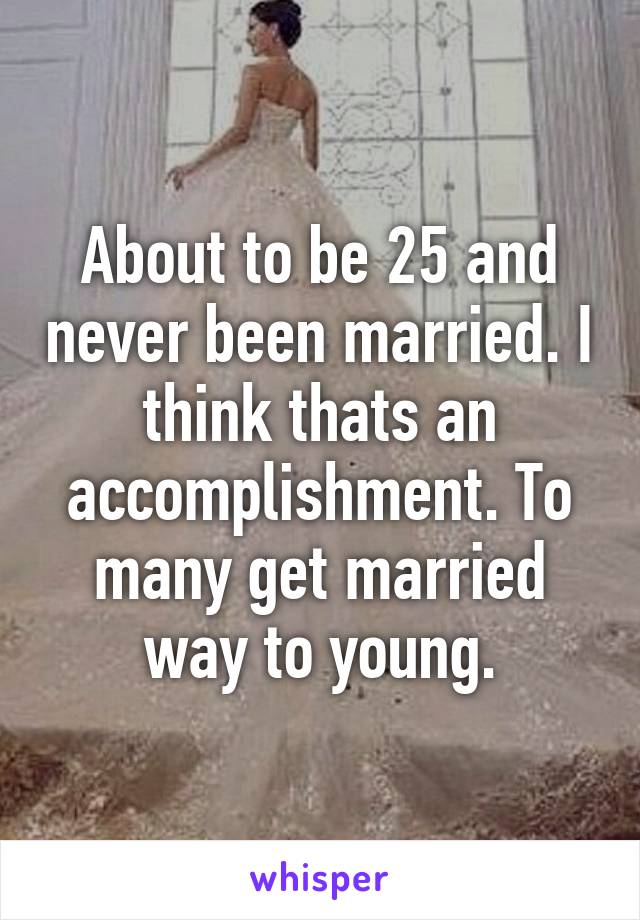 About to be 25 and never been married. I think thats an accomplishment. To many get married way to young.