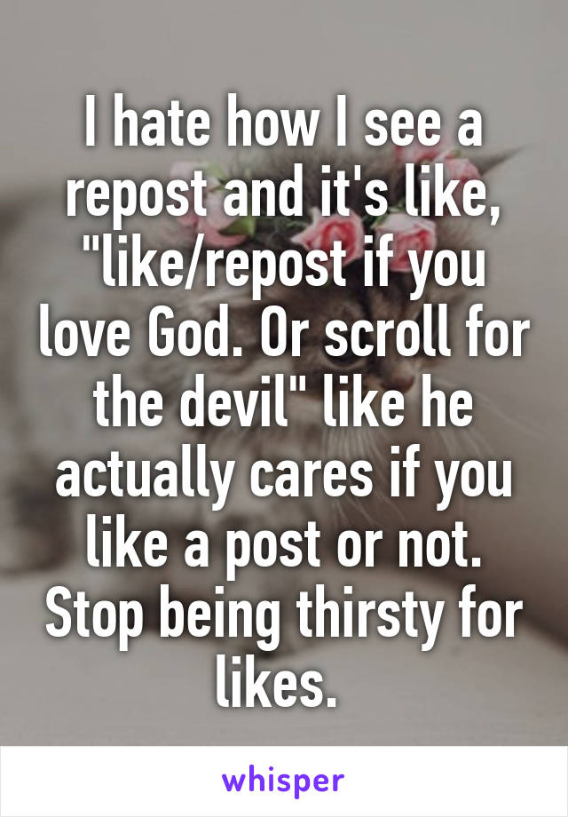 I hate how I see a repost and it's like, "like/repost if you love God. Or scroll for the devil" like he actually cares if you like a post or not. Stop being thirsty for likes. 