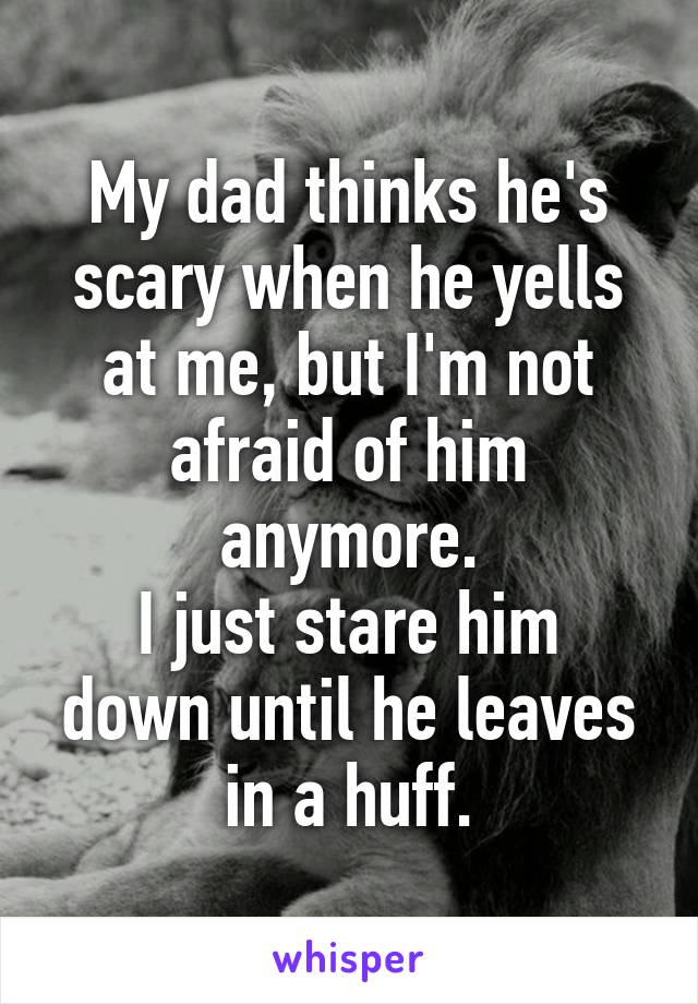 My dad thinks he's scary when he yells at me, but I'm not afraid of him anymore.
I just stare him down until he leaves in a huff.