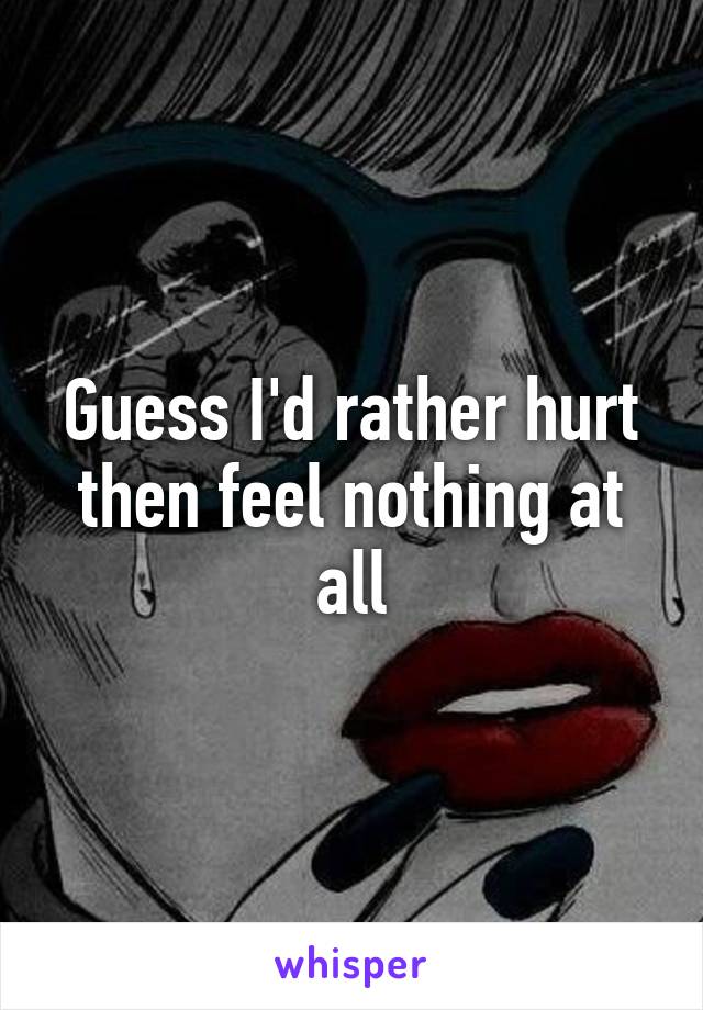 Guess I'd rather hurt then feel nothing at all