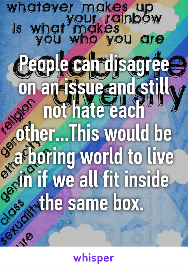 People can disagree on an issue and still not hate each other...This would be a boring world to live in if we all fit inside the same box. 