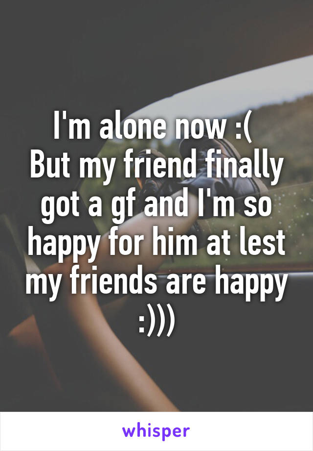 I'm alone now :( 
But my friend finally got a gf and I'm so happy for him at lest my friends are happy :)))