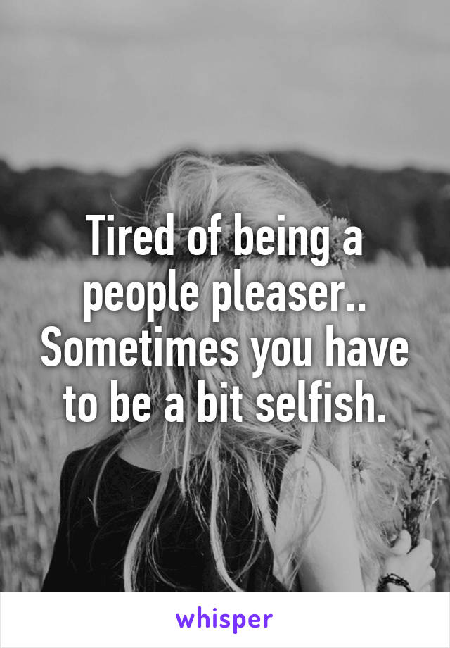 Tired of being a people pleaser.. Sometimes you have to be a bit selfish.