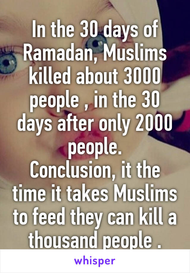 In the 30 days of Ramadan, Muslims killed about 3000 people , in the 30 days after only 2000 people.
Conclusion, it the time it takes Muslims to feed they can kill a thousand people .