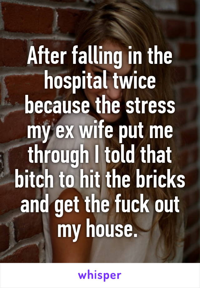 After falling in the hospital twice because the stress my ex wife put me through I told that bitch to hit the bricks and get the fuck out my house. 