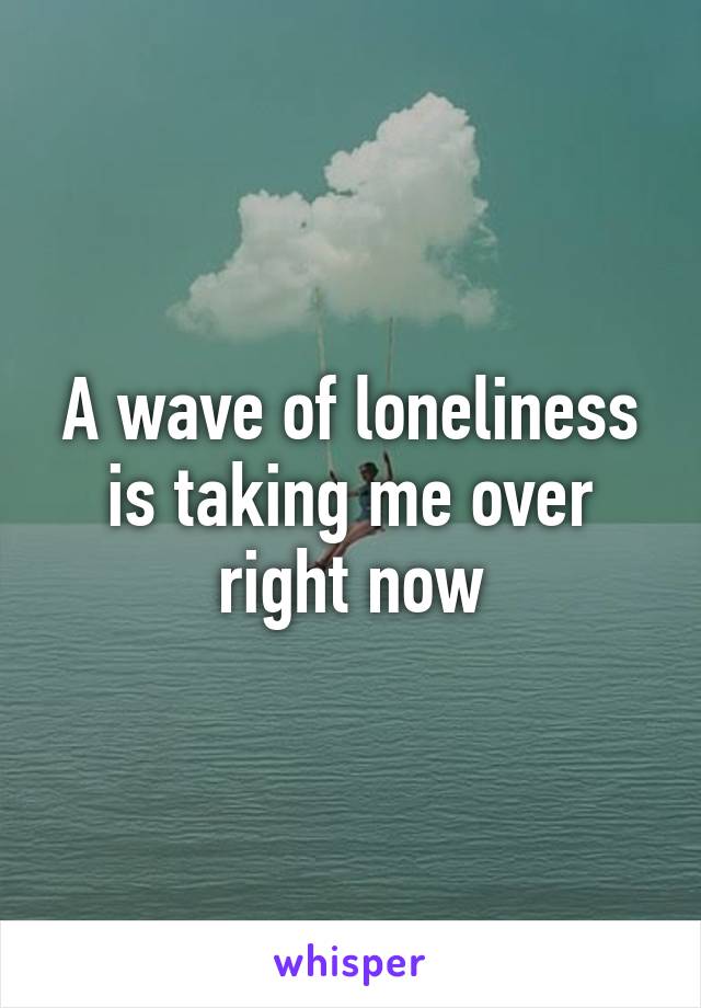 A wave of loneliness is taking me over right now