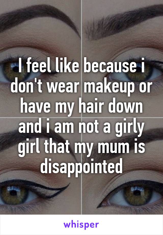 I feel like because i don't wear makeup or have my hair down and i am not a girly girl that my mum is disappointed