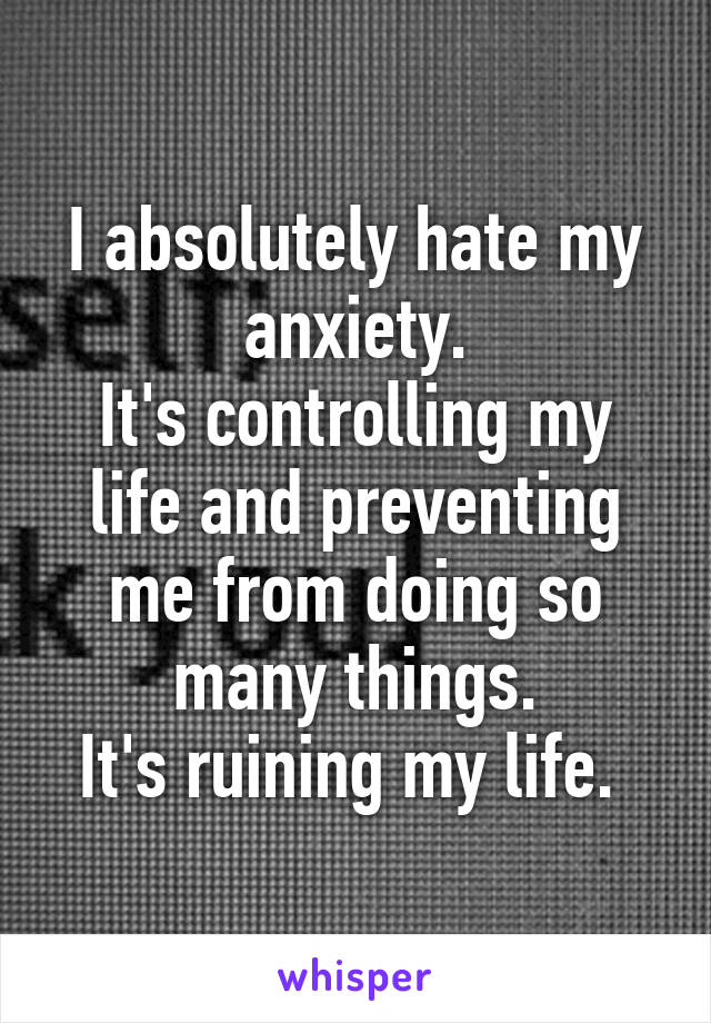 I absolutely hate my anxiety.
It's controlling my life and preventing me from doing so many things.
It's ruining my life. 