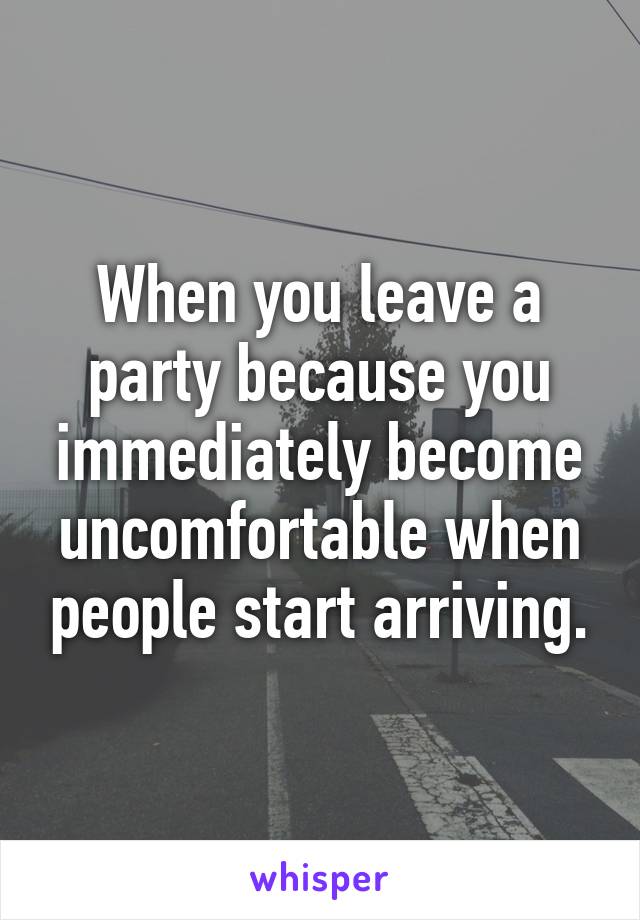 When you leave a party because you immediately become uncomfortable when people start arriving.