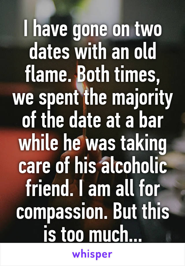 I have gone on two dates with an old flame. Both times, we spent the majority of the date at a bar while he was taking care of his alcoholic friend. I am all for compassion. But this is too much...