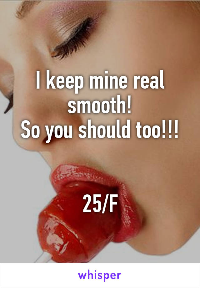 I keep mine real smooth!
So you should too!!!


25/F