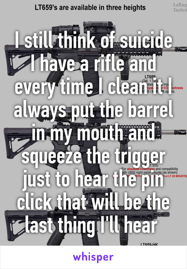 I still think of suicide I have a rifle and every time I clean it I always put the barrel in my mouth and squeeze the trigger just to hear the pin click that will be the last thing I'll hear 