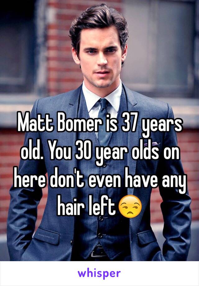 Matt Bomer is 37 years old. You 30 year olds on here don't even have any hair left😒