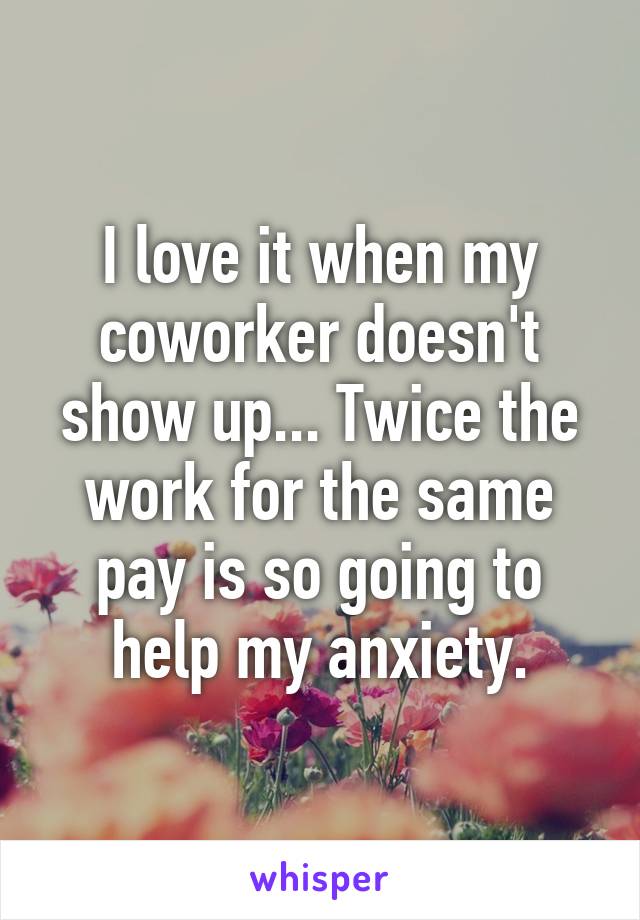 I love it when my coworker doesn't show up... Twice the work for the same pay is so going to help my anxiety.