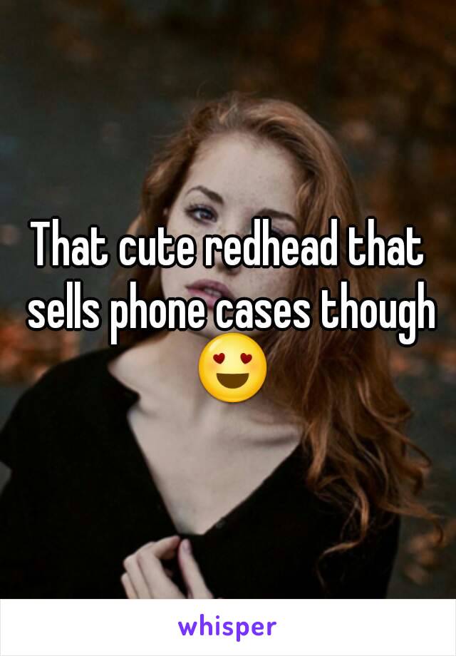 That cute redhead that sells phone cases though 😍