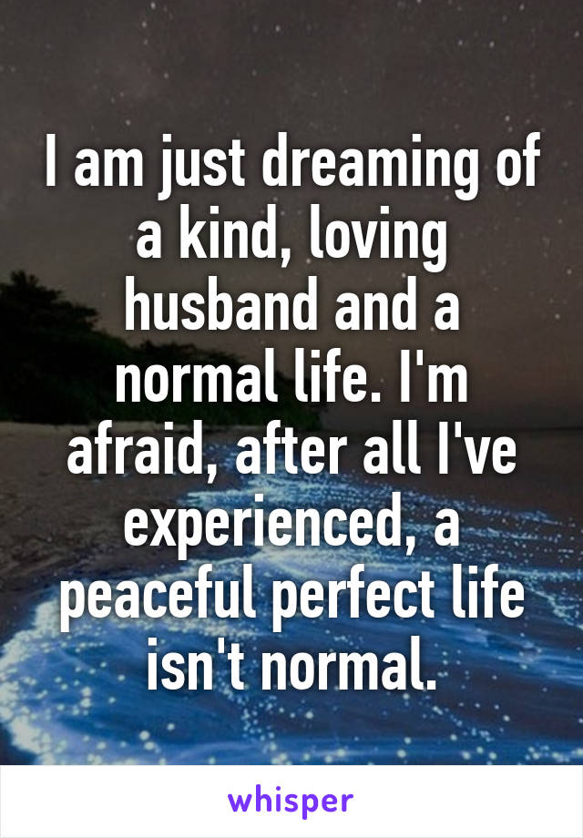 I am just dreaming of a kind, loving husband and a normal life. I'm afraid, after all I've experienced, a peaceful perfect life isn't normal.