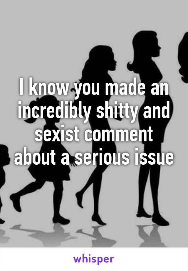 I know you made an incredibly shitty and sexist comment about a serious issue 