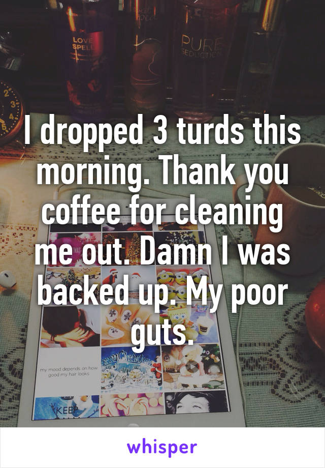 I dropped 3 turds this morning. Thank you coffee for cleaning me out. Damn I was backed up. My poor guts.