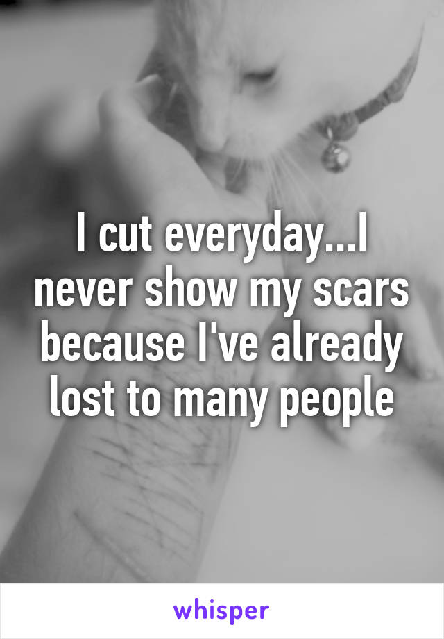 I cut everyday...I never show my scars because I've already lost to many people