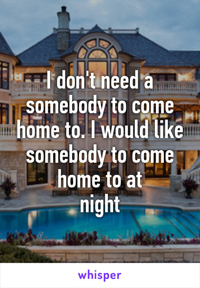 I don't need a somebody to come home to. I would like somebody to come home to at
night