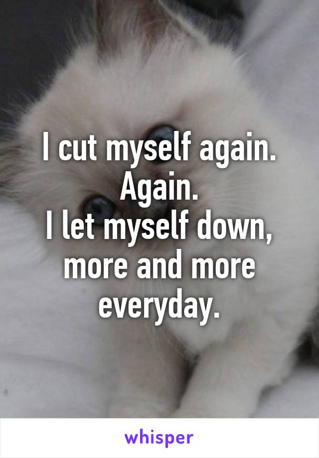 I cut myself again.
Again.
I let myself down, more and more everyday.