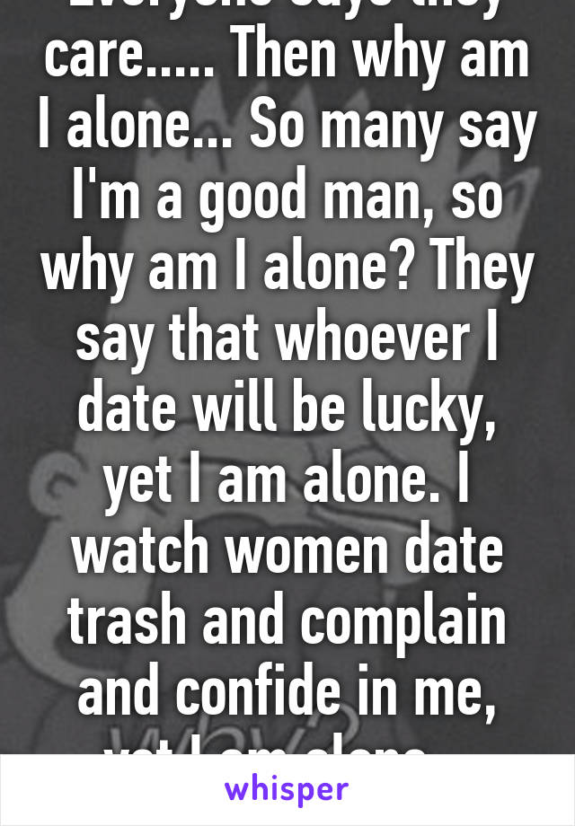 Everyone says they care..... Then why am I alone... So many say I'm a good man, so why am I alone? They say that whoever I date will be lucky, yet I am alone. I watch women date trash and complain and confide in me, yet I am alone... Why?