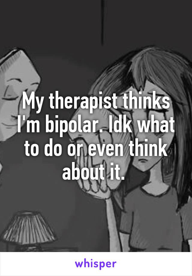 My therapist thinks I'm bipolar. Idk what to do or even think about it. 