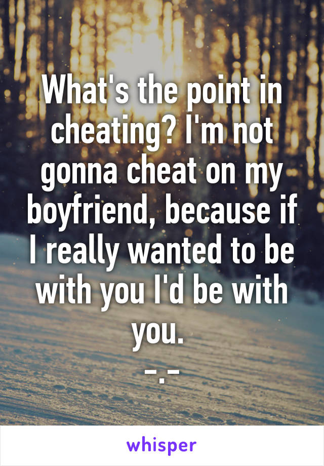 What's the point in cheating? I'm not gonna cheat on my boyfriend, because if I really wanted to be with you I'd be with you. 
-.-