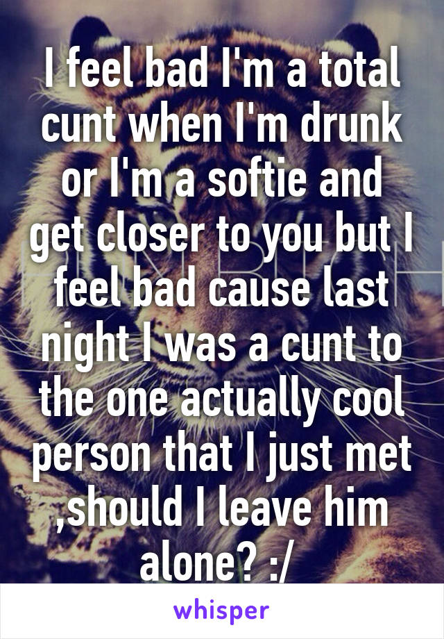 I feel bad I'm a total cunt when I'm drunk or I'm a softie and get closer to you but I feel bad cause last night I was a cunt to the one actually cool person that I just met ,should I leave him alone? :/ 