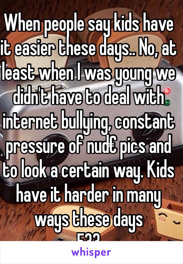 When people say kids have it easier these days.. No, at least when I was young we didn't have to deal with internet bullying, constant pressure of nud€ pics and to look a certain way. Kids have it harder in many ways these days 
F33 