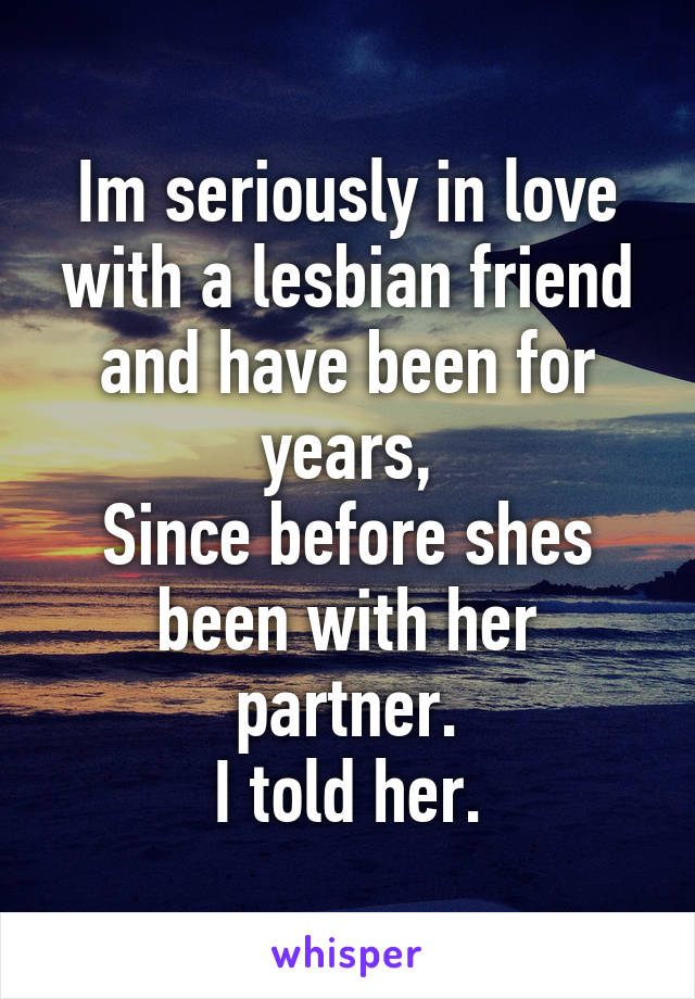 Im seriously in love with a lesbian friend and have been for years,
Since before shes been with her partner.
I told her.