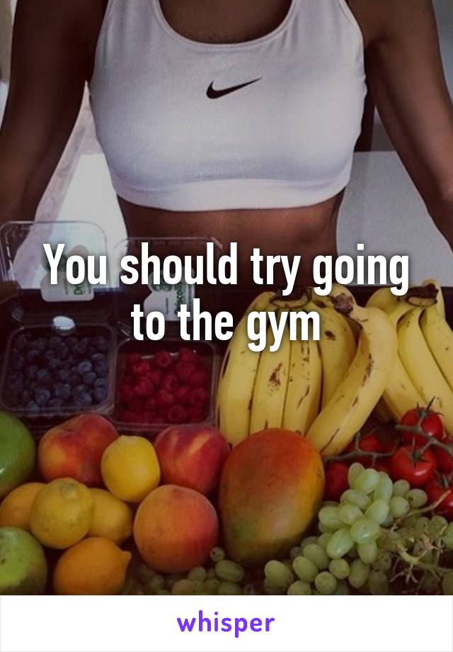 You should try going to the gym
