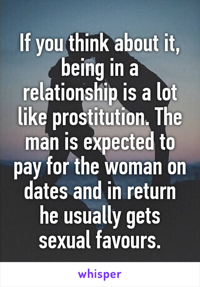 If you think about it, being in a relationship is a lot like prostitution. The man is expected to pay for the woman on dates and in return he usually gets sexual favours.