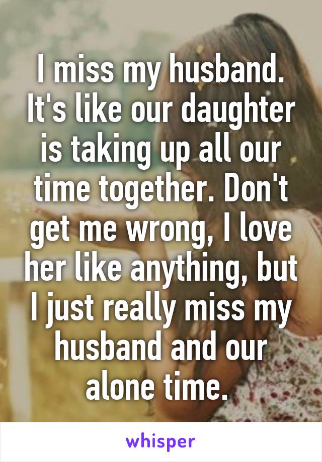 I miss my husband. It's like our daughter is taking up all our time together. Don't get me wrong, I love her like anything, but I just really miss my husband and our alone time. 