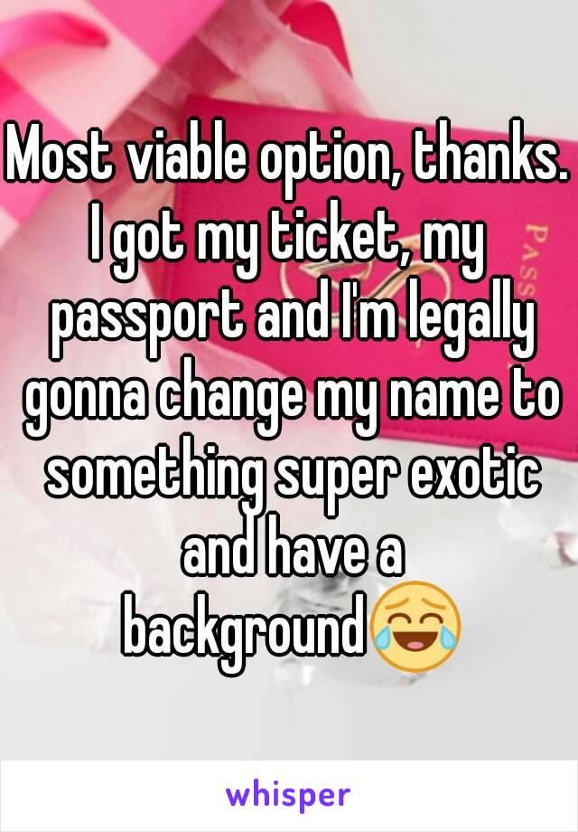 Most viable option, thanks.
I got my ticket, my passport and I'm legally gonna change my name to something super exotic and have a background😂